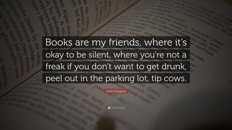 Julie Gregory Quote: “Books are my friends, where it’s okay to be silent, where you’re not a freak if you don’t want to get drunk, peel out in the parking lot, tip cows.”