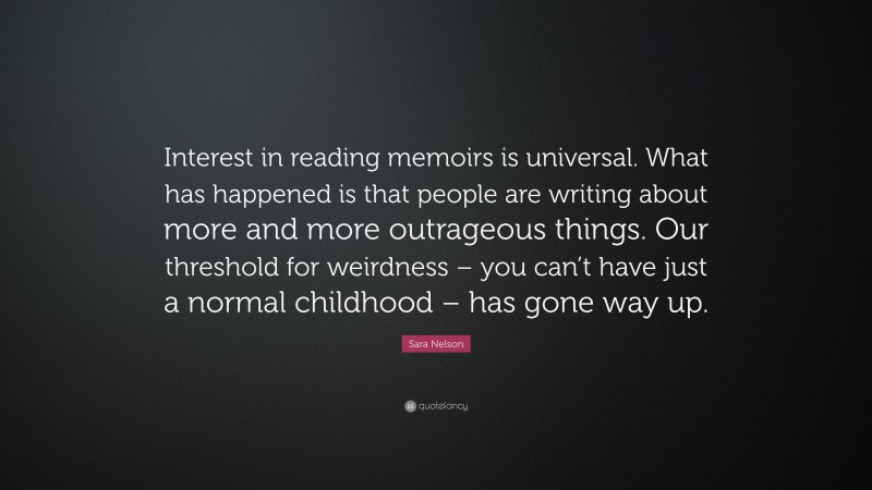 Sara Nelson Quote: “Interest in reading memoirs is universal. What has happened is that people are writing about more and more outrageous things. Our threshold for weirdness – you can’t have just a normal childhood – has gone way up.”