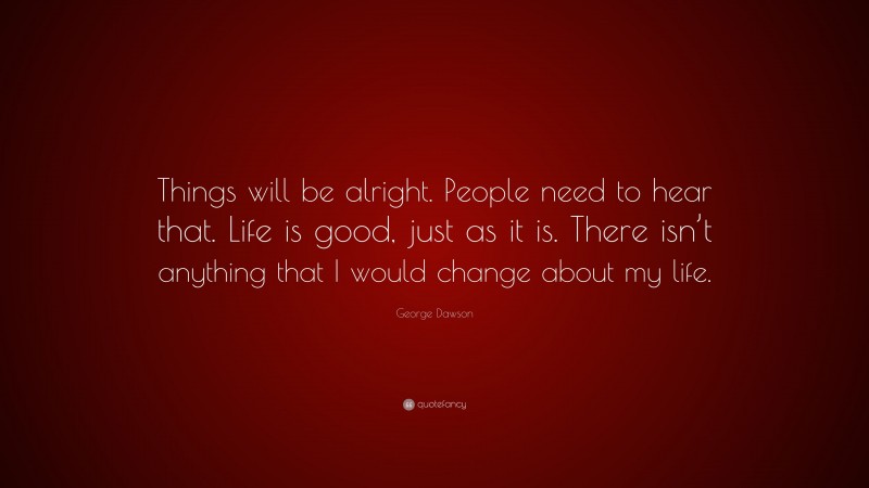 George Dawson Quote: “Things will be alright. People need to hear that. Life is good, just as it is. There isn’t anything that I would change about my life.”