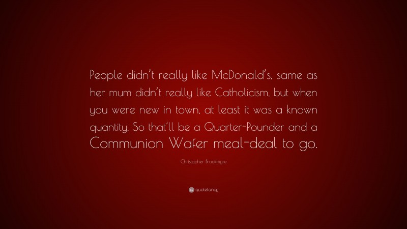 Christopher Brookmyre Quote: “People didn’t really like McDonald’s, same as her mum didn’t really like Catholicism, but when you were new in town, at least it was a known quantity. So that’ll be a Quarter-Pounder and a Communion Wafer meal-deal to go.”