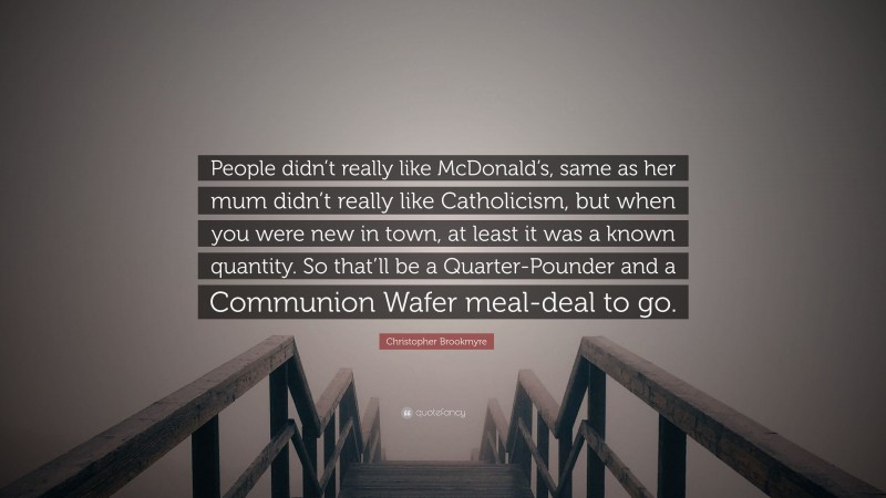 Christopher Brookmyre Quote: “People didn’t really like McDonald’s, same as her mum didn’t really like Catholicism, but when you were new in town, at least it was a known quantity. So that’ll be a Quarter-Pounder and a Communion Wafer meal-deal to go.”
