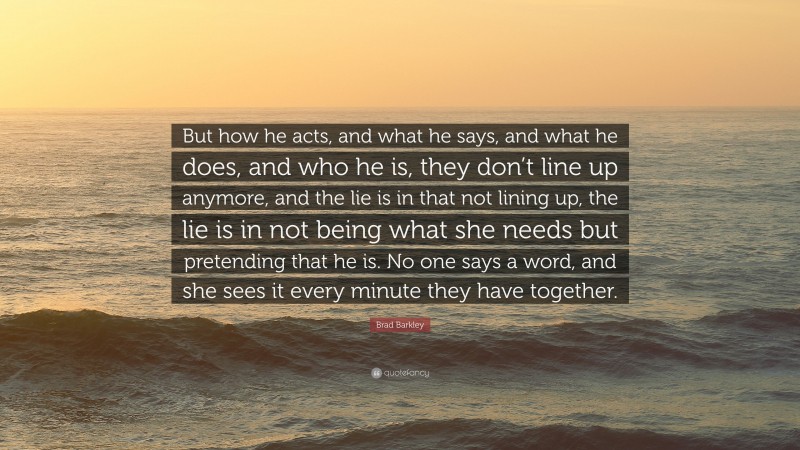 Brad Barkley Quote: “But how he acts, and what he says, and what he does, and who he is, they don’t line up anymore, and the lie is in that not lining up, the lie is in not being what she needs but pretending that he is. No one says a word, and she sees it every minute they have together.”