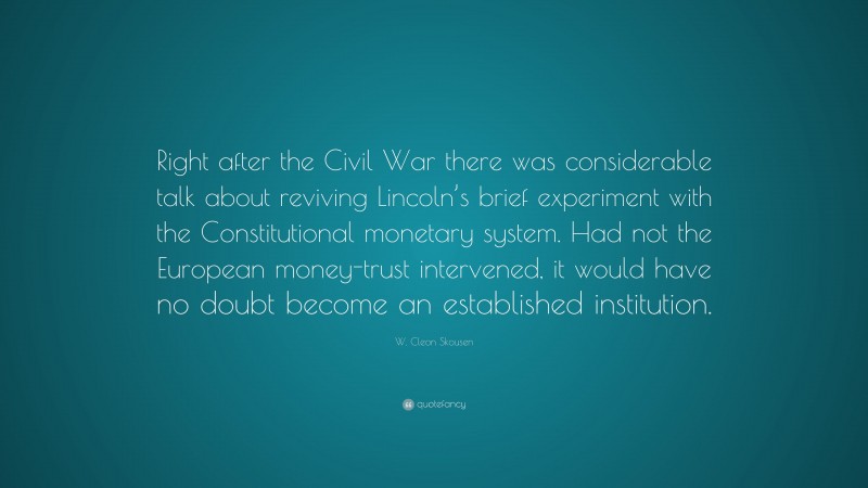 W. Cleon Skousen Quote: “Right after the Civil War there was considerable talk about reviving Lincoln’s brief experiment with the Constitutional monetary system. Had not the European money-trust intervened, it would have no doubt become an established institution.”