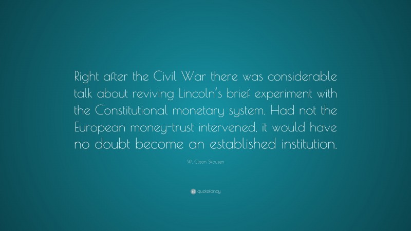 W. Cleon Skousen Quote: “Right after the Civil War there was considerable talk about reviving Lincoln’s brief experiment with the Constitutional monetary system. Had not the European money-trust intervened, it would have no doubt become an established institution.”