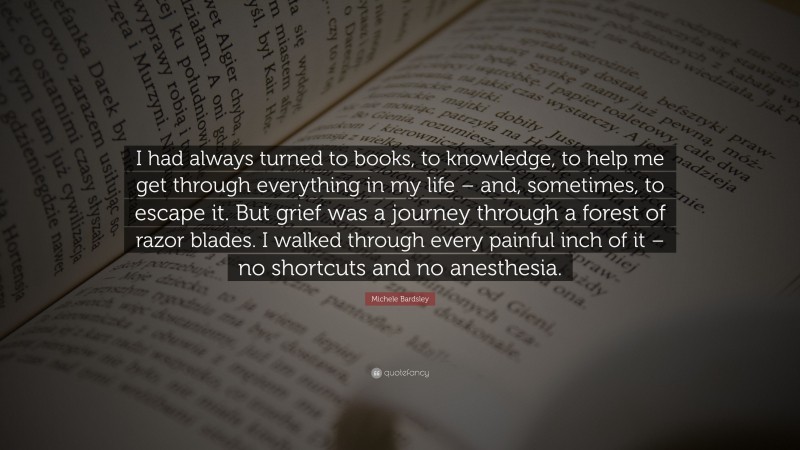 Michele Bardsley Quote: “I had always turned to books, to knowledge, to help me get through everything in my life – and, sometimes, to escape it. But grief was a journey through a forest of razor blades. I walked through every painful inch of it – no shortcuts and no anesthesia.”