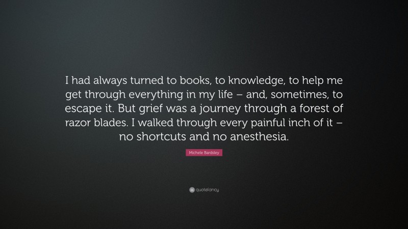 Michele Bardsley Quote: “I had always turned to books, to knowledge, to help me get through everything in my life – and, sometimes, to escape it. But grief was a journey through a forest of razor blades. I walked through every painful inch of it – no shortcuts and no anesthesia.”