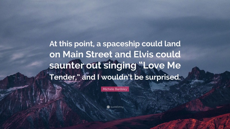 Michele Bardsley Quote: “At this point, a spaceship could land on Main Street and Elvis could saunter out singing “Love Me Tender,” and I wouldn’t be surprised.”