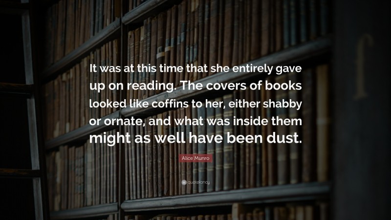 Alice Munro Quote: “It was at this time that she entirely gave up on reading. The covers of books looked like coffins to her, either shabby or ornate, and what was inside them might as well have been dust.”