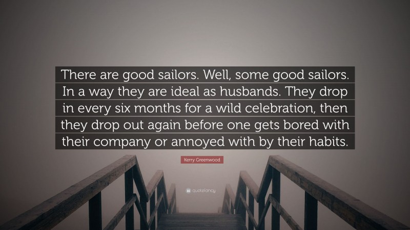 Kerry Greenwood Quote: “There are good sailors. Well, some good sailors. In a way they are ideal as husbands. They drop in every six months for a wild celebration, then they drop out again before one gets bored with their company or annoyed with by their habits.”