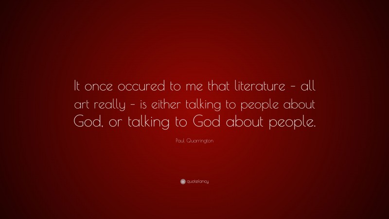 Paul Quarrington Quote: “It once occured to me that literature – all art really – is either talking to people about God, or talking to God about people.”