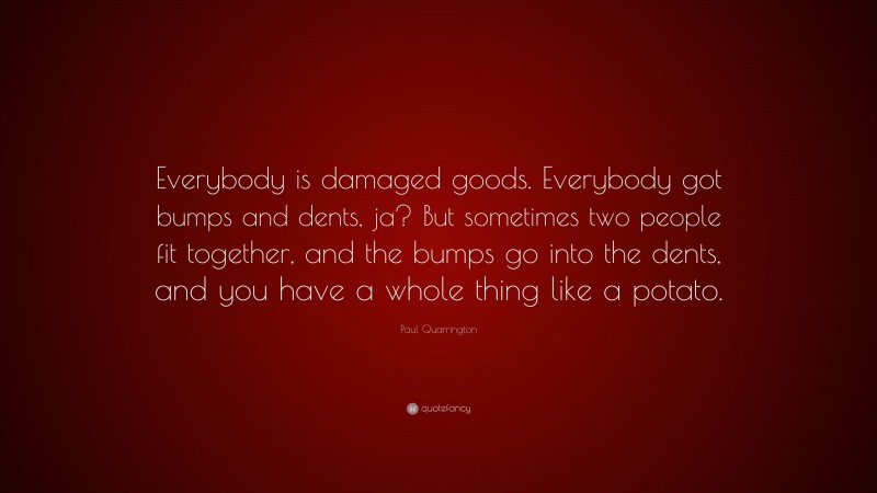 Paul Quarrington Quote: “Everybody is damaged goods. Everybody got bumps and dents, ja? But sometimes two people fit together, and the bumps go into the dents, and you have a whole thing like a potato.”