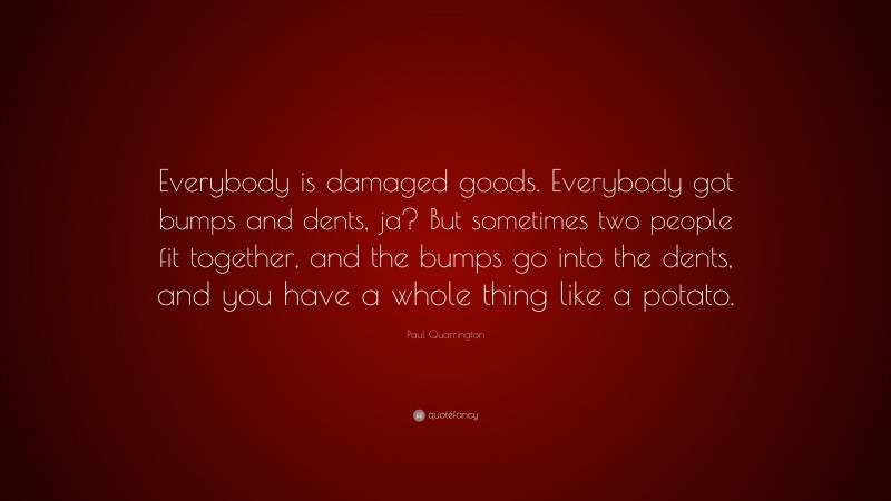 Paul Quarrington Quote: “Everybody is damaged goods. Everybody got bumps and dents, ja? But sometimes two people fit together, and the bumps go into the dents, and you have a whole thing like a potato.”