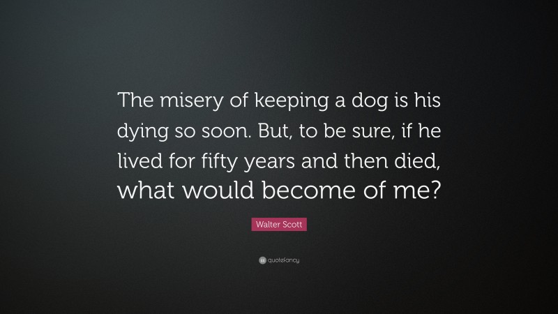 Walter Scott Quote: “The misery of keeping a dog is his dying so soon. But, to be sure, if he lived for fifty years and then died, what would become of me?”