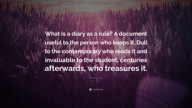 Walter Scott Quote: “What is a diary as a rule? A document useful to the person who keeps it. Dull to the contemporary who reads it and invaluable to the student, centuries afterwards, who treasures it.”