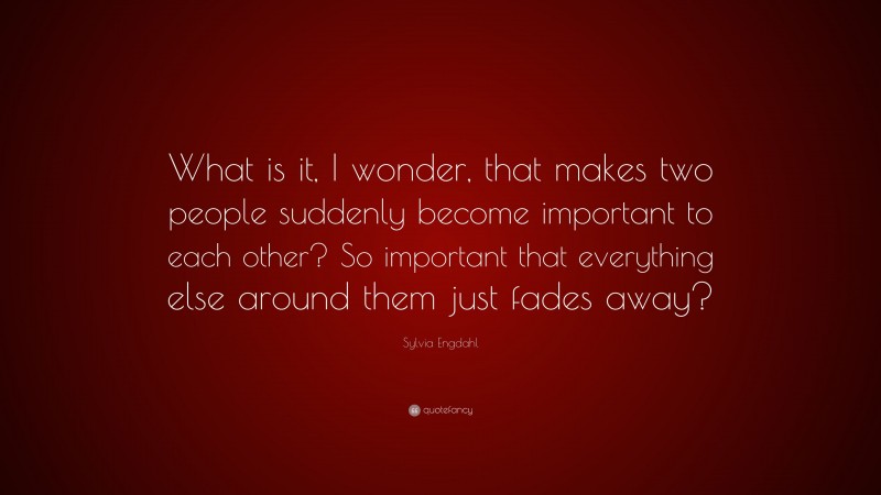 Sylvia Engdahl Quote: “What is it, I wonder, that makes two people suddenly become important to each other? So important that everything else around them just fades away?”