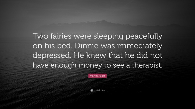 Martin Millar Quote: “Two fairies were sleeping peacefully on his bed. Dinnie was immediately depressed. He knew that he did not have enough money to see a therapist.”