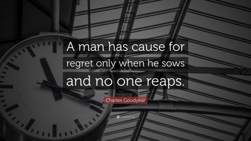 Charles Goodyear Quote: “A man has cause for regret only when he sows and no one reaps.”