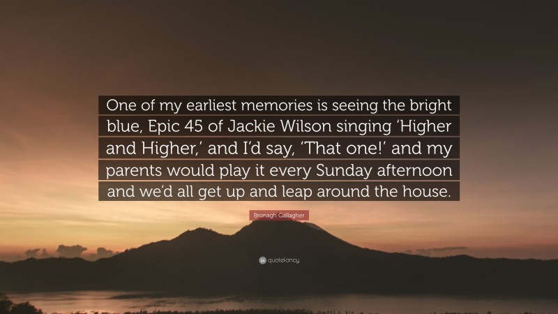 Bronagh Gallagher Quote: “One of my earliest memories is seeing the bright blue, Epic 45 of Jackie Wilson singing ‘Higher and Higher,’ and I’d say, ‘That one!’ and my parents would play it every Sunday afternoon and we’d all get up and leap around the house.”