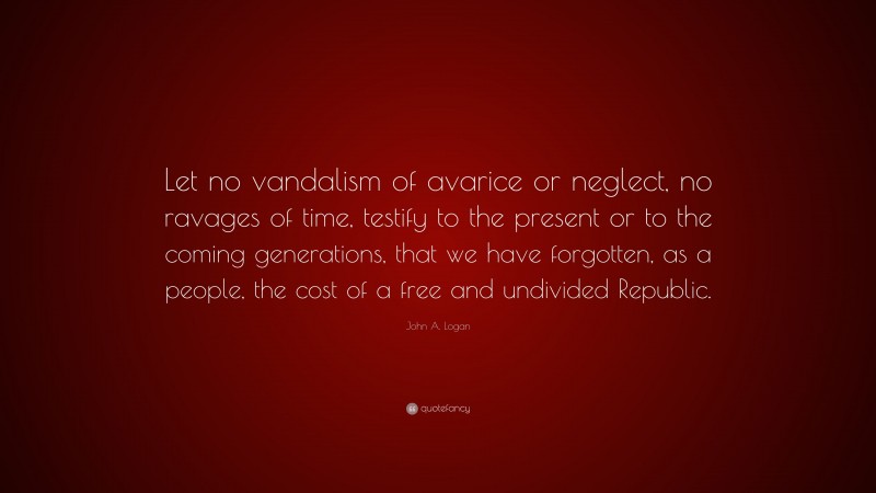 John A. Logan Quote: “Let no vandalism of avarice or neglect, no ravages of time, testify to the present or to the coming generations, that we have forgotten, as a people, the cost of a free and undivided Republic.”