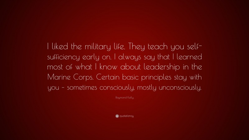 Raymond Kelly Quote: “I liked the military life. They teach you self-sufficiency early on. I always say that I learned most of what I know about leadership in the Marine Corps. Certain basic principles stay with you – sometimes consciously, mostly unconsciously.”