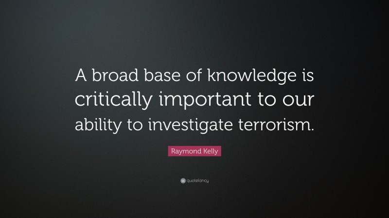 Raymond Kelly Quote: “A broad base of knowledge is critically important to our ability to investigate terrorism.”