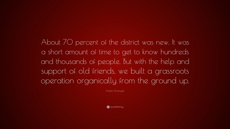 Adam Kinzinger Quote: “About 70 percent of the district was new. It was a short amount of time to get to know hundreds and thousands of people. But with the help and support of old friends, we built a grassroots operation organically from the ground up.”