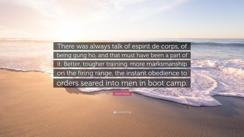 James Brady Quote: “There was always talk of espirit de corps, of being gung ho, and that must have been a part of it. Better, tougher training, more marksmanship on the firing range, the instant obedience to orders seared into men in boot camp.”