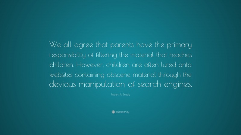Robert A. Brady Quote: “We all agree that parents have the primary responsibility of filtering the material that reaches children. However, children are often lured onto websites containing obscene material through the devious manipulation of search engines.”