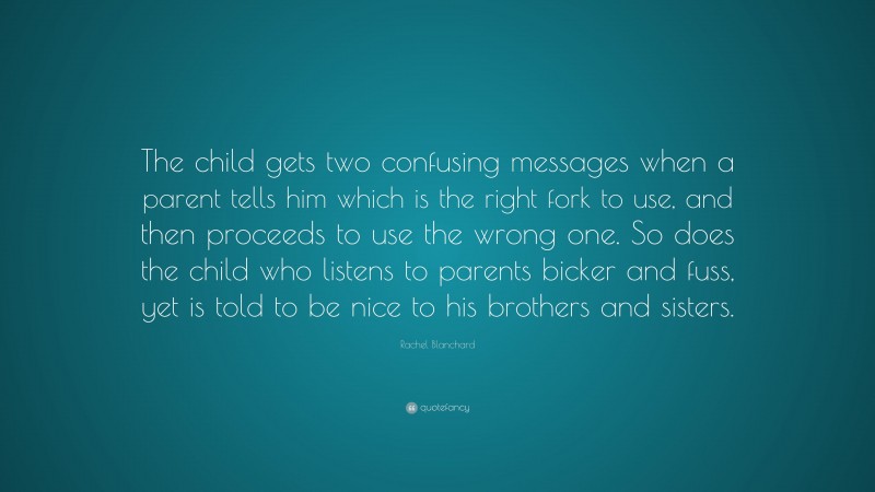 Rachel Blanchard Quote: “The child gets two confusing messages when a parent tells him which is the right fork to use, and then proceeds to use the wrong one. So does the child who listens to parents bicker and fuss, yet is told to be nice to his brothers and sisters.”