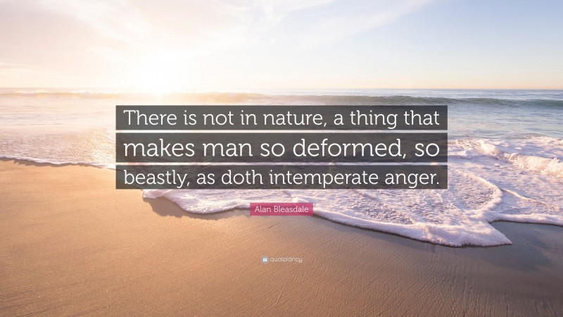 Alan Bleasdale Quote: “There is not in nature, a thing that makes man so deformed, so beastly, as doth intemperate anger.”