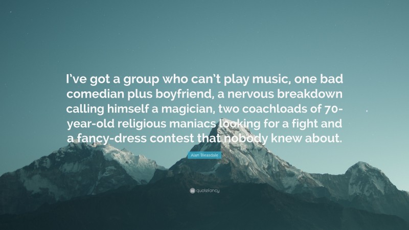 Alan Bleasdale Quote: “I’ve got a group who can’t play music, one bad comedian plus boyfriend, a nervous breakdown calling himself a magician, two coachloads of 70-year-old religious maniacs looking for a fight and a fancy-dress contest that nobody knew about.”