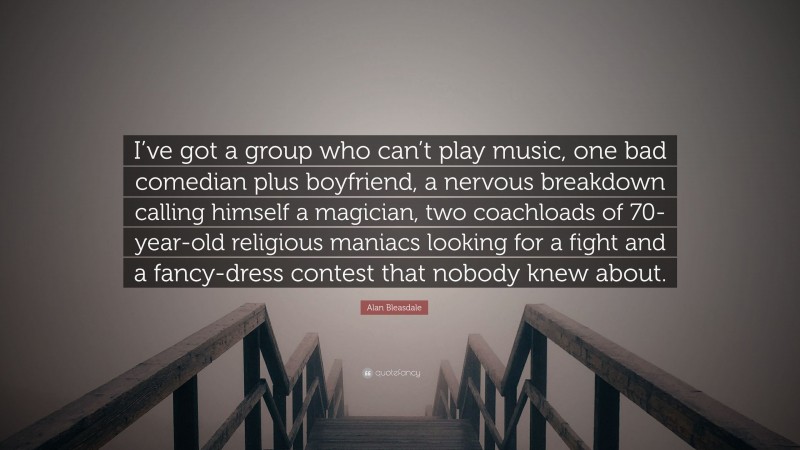 Alan Bleasdale Quote: “I’ve got a group who can’t play music, one bad comedian plus boyfriend, a nervous breakdown calling himself a magician, two coachloads of 70-year-old religious maniacs looking for a fight and a fancy-dress contest that nobody knew about.”
