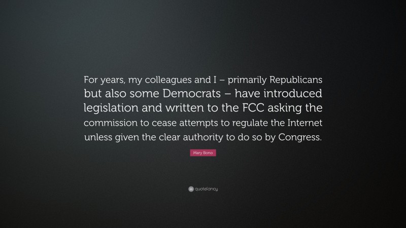 Mary Bono Quote: “For years, my colleagues and I – primarily Republicans but also some Democrats – have introduced legislation and written to the FCC asking the commission to cease attempts to regulate the Internet unless given the clear authority to do so by Congress.”