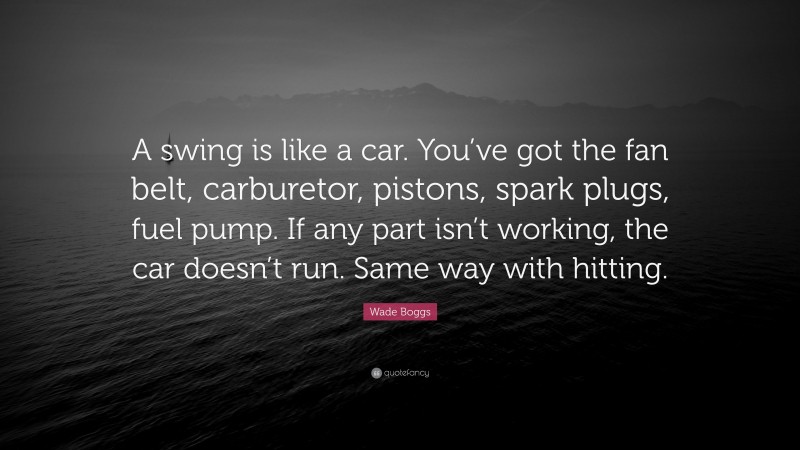 Wade Boggs Quote: “A swing is like a car. You’ve got the fan belt, carburetor, pistons, spark plugs, fuel pump. If any part isn’t working, the car doesn’t run. Same way with hitting.”