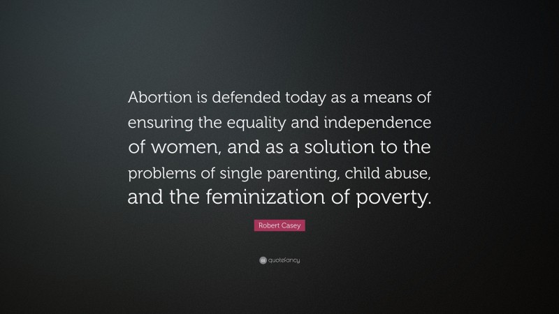 Robert Casey Quote: “Abortion is defended today as a means of ensuring the equality and independence of women, and as a solution to the problems of single parenting, child abuse, and the feminization of poverty.”