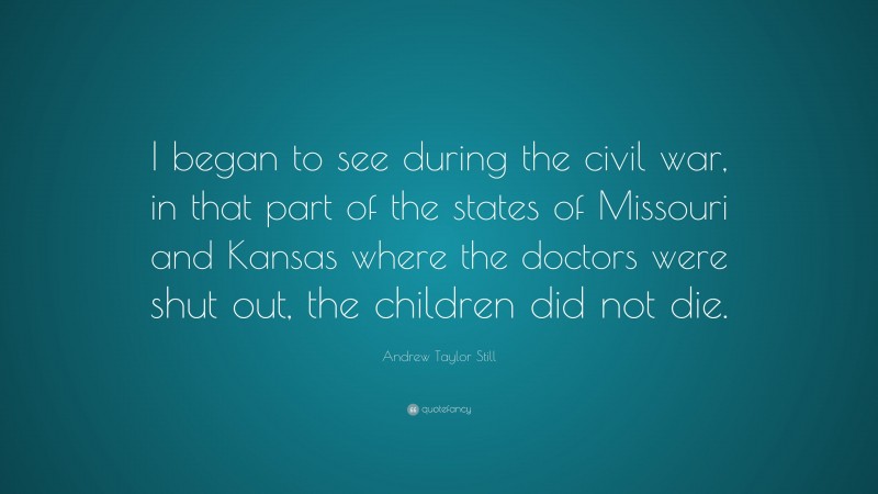 Andrew Taylor Still Quote: “I began to see during the civil war, in that part of the states of Missouri and Kansas where the doctors were shut out, the children did not die.”
