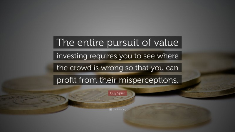 Guy Spier Quote: “The entire pursuit of value investing requires you to see where the crowd is wrong so that you can profit from their misperceptions.”