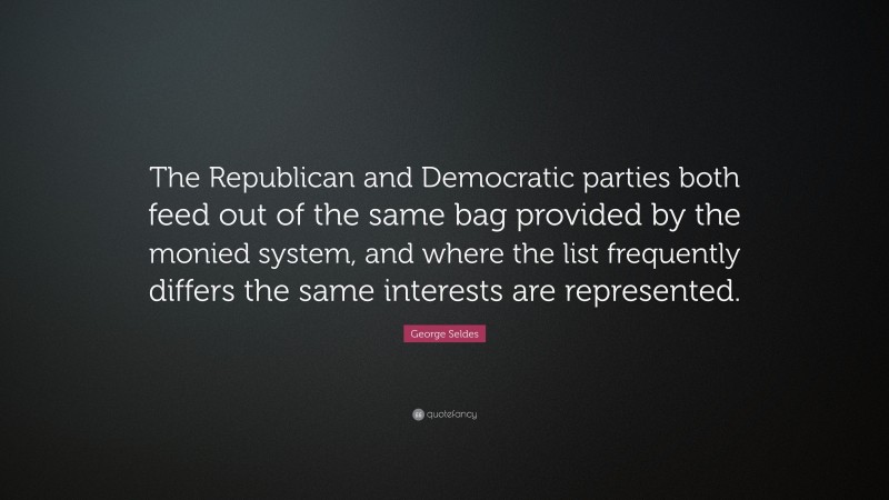 George Seldes Quote: “The Republican and Democratic parties both feed out of the same bag provided by the monied system, and where the list frequently differs the same interests are represented.”