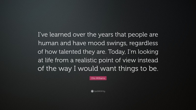 Otis Williams Quote: “I’ve learned over the years that people are human and have mood swings, regardless of how talented they are. Today, I’m looking at life from a realistic point of view instead of the way I would want things to be.”