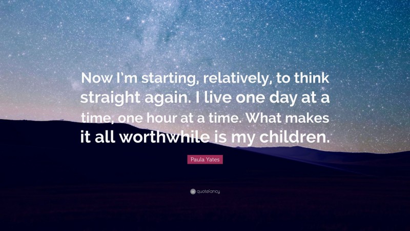 Paula Yates Quote: “Now I’m starting, relatively, to think straight again. I live one day at a time, one hour at a time. What makes it all worthwhile is my children.”