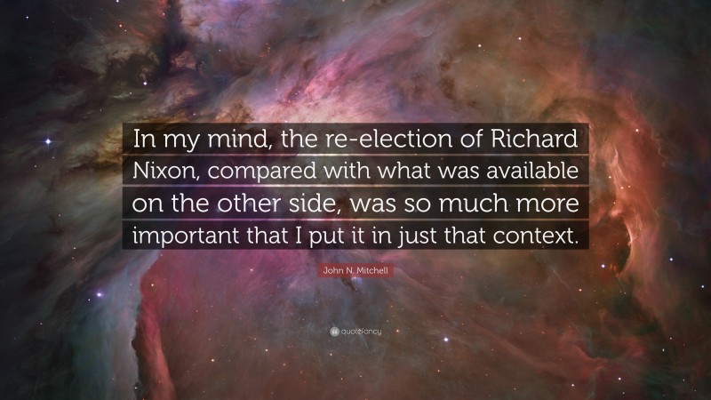 John N. Mitchell Quote: “In my mind, the re-election of Richard Nixon, compared with what was available on the other side, was so much more important that I put it in just that context.”