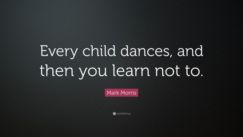 Mark Morris Quote: “Every child dances, and then you learn not to.”