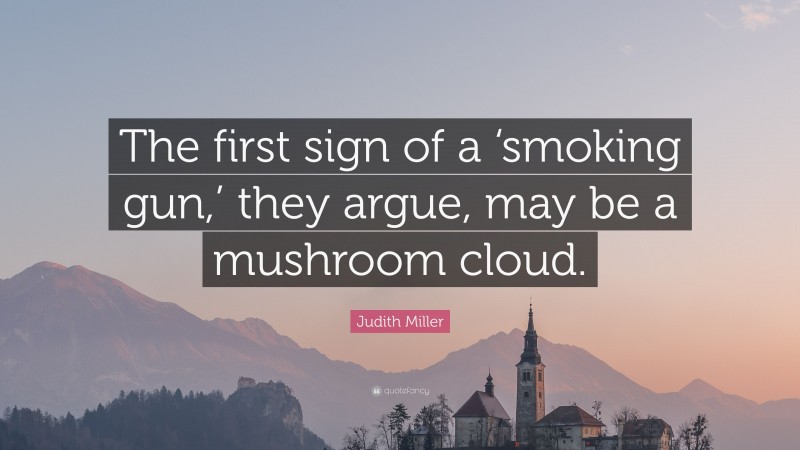 Judith Miller Quote: “The first sign of a ‘smoking gun,’ they argue, may be a mushroom cloud.”