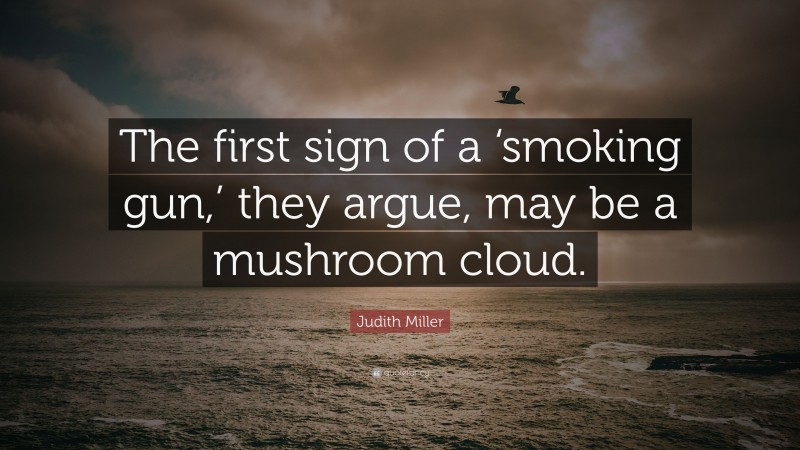 Judith Miller Quote: “The first sign of a ‘smoking gun,’ they argue, may be a mushroom cloud.”