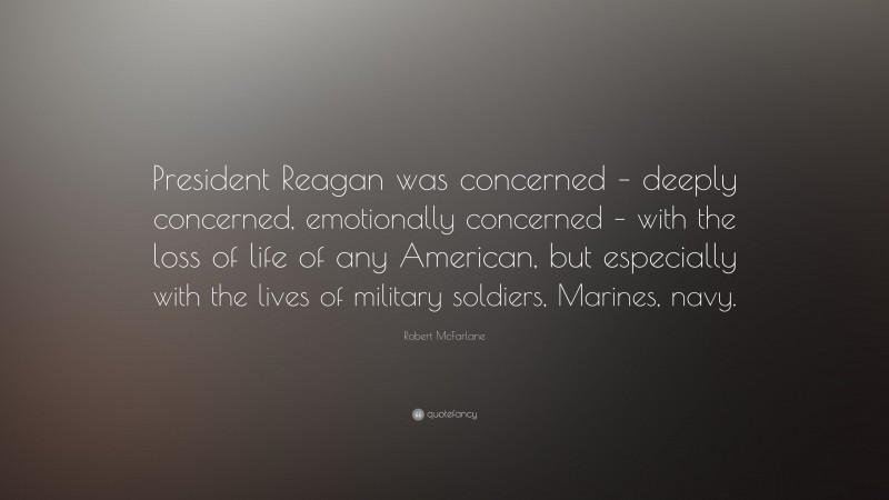 Robert McFarlane Quote: “President Reagan was concerned – deeply concerned, emotionally concerned – with the loss of life of any American, but especially with the lives of military soldiers, Marines, navy.”