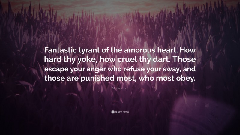Matthew Prior Quote: “Fantastic tyrant of the amorous heart. How hard thy yoke, how cruel thy dart. Those escape your anger who refuse your sway, and those are punished most, who most obey.”