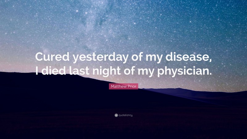 Matthew Prior Quote: “Cured yesterday of my disease, I died last night of my physician.”