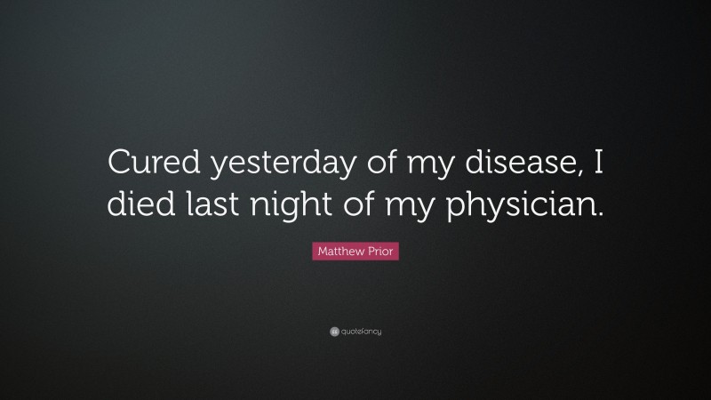 Matthew Prior Quote: “Cured yesterday of my disease, I died last night of my physician.”