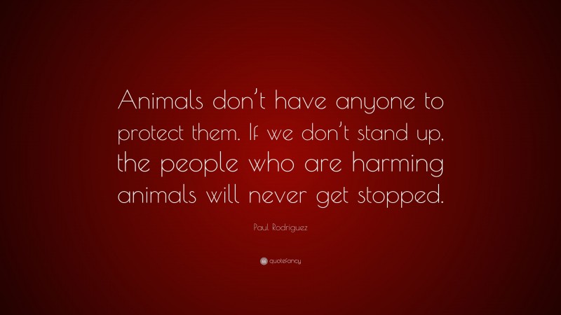 Paul Rodriguez Quote: “Animals don’t have anyone to protect them. If we don’t stand up, the people who are harming animals will never get stopped.”