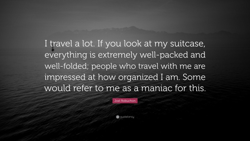 Joel Robuchon Quote: “I travel a lot. If you look at my suitcase, everything is extremely well-packed and well-folded; people who travel with me are impressed at how organized I am. Some would refer to me as a maniac for this.”